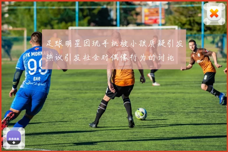 足球明星因玩手机被小孩质疑引发热议引发社会对偶像行为的讨论