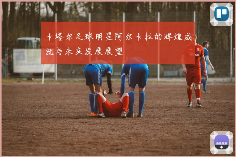 卡塔尔足球明星阿尔卡拉的辉煌成就与未来发展展望