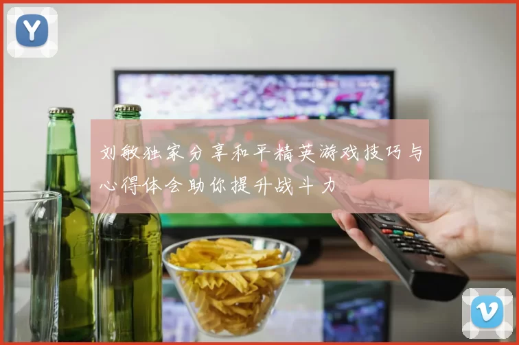 刘敏独家分享和平精英游戏技巧与心得体会助你提升战斗力