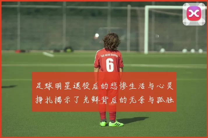 足球明星退役后的悲惨生活与心灵挣扎揭示了光鲜背后的无奈与孤独