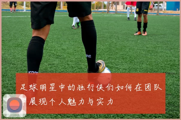 足球明星中的独行侠们如何在团队中展现个人魅力与实力