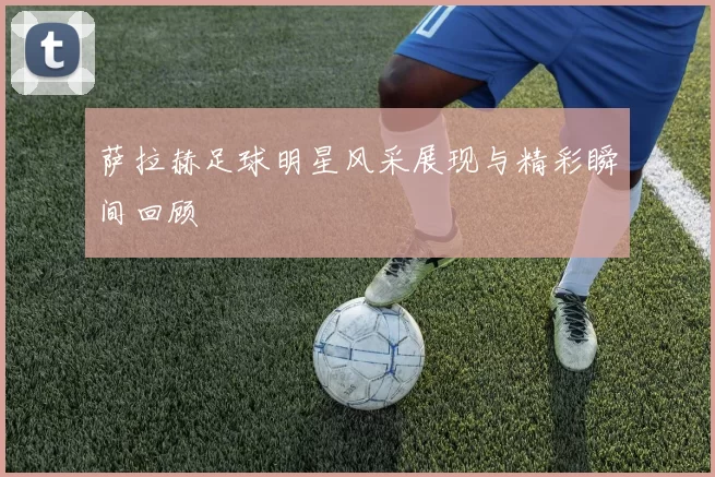 萨拉赫足球明星风采展现与精彩瞬间回顾