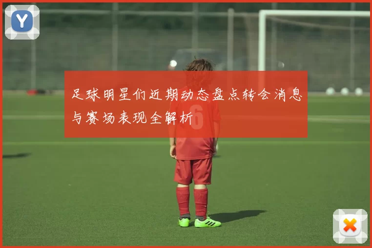 足球明星们近期动态盘点转会消息与赛场表现全解析