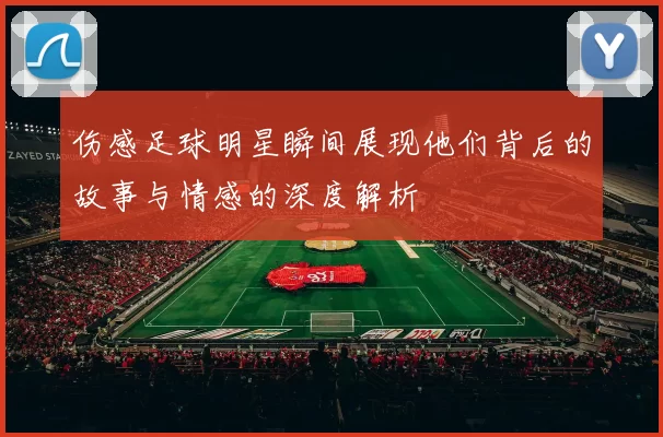 伤感足球明星瞬间展现他们背后的故事与情感的深度解析