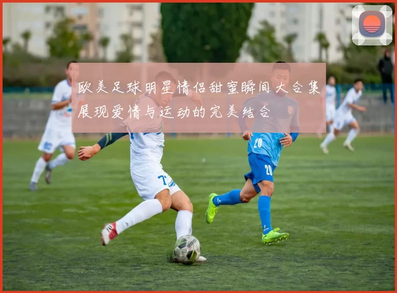 欧美足球明星情侣甜蜜瞬间大合集展现爱情与运动的完美结合