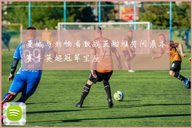 曼城与利物浦激战正酣谁将问鼎本赛季英超冠军宝座