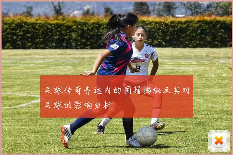 足球传奇齐达内的国籍揭秘及其对足球的影响分析