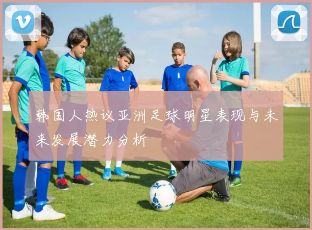 韩国人热议亚洲足球明星表现与未来发展潜力分析