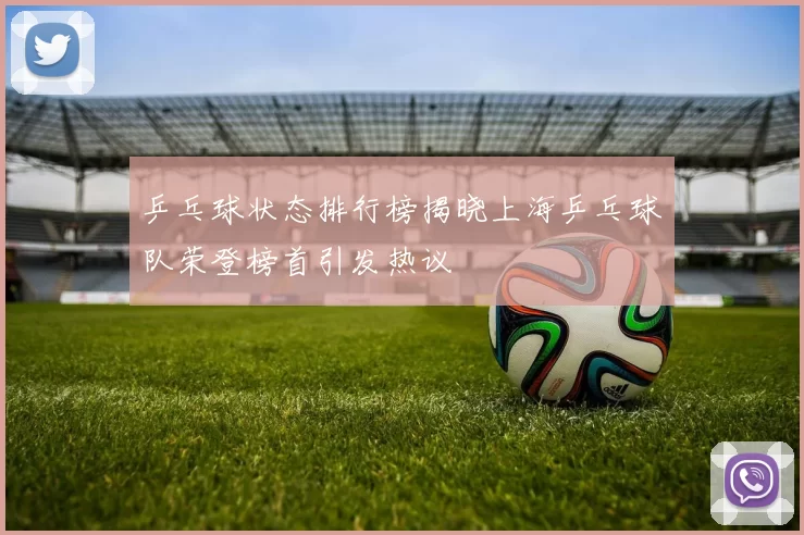 乒乓球状态排行榜揭晓上海乒乓球队荣登榜首引发热议
