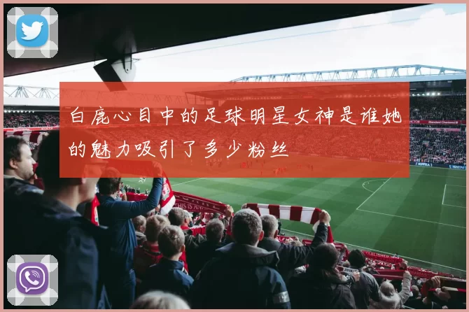 白鹿心目中的足球明星女神是谁她的魅力吸引了多少粉丝