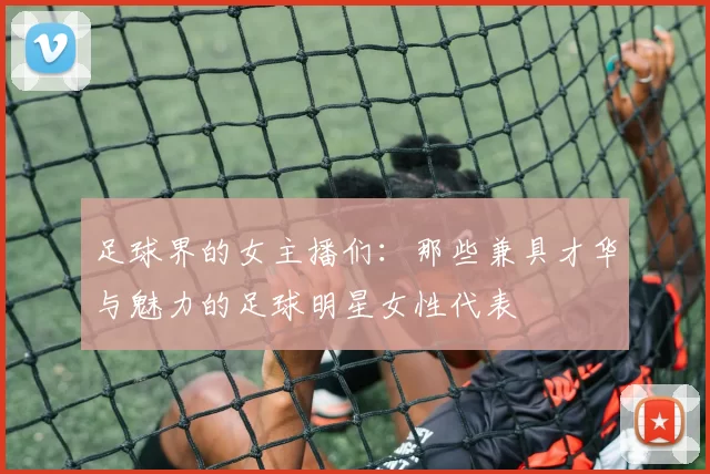 足球界的女主播们：那些兼具才华与魅力的足球明星女性代表