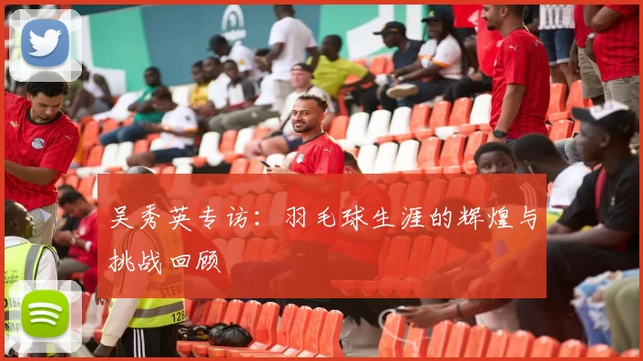 吴秀英专访：羽毛球生涯的辉煌与挑战回顾
