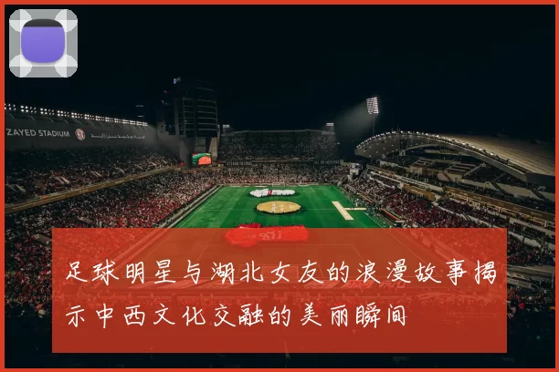足球明星与湖北女友的浪漫故事揭示中西文化交融的美丽瞬间