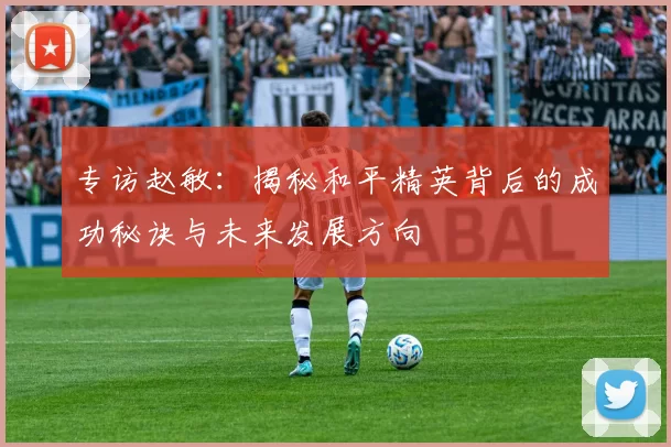 专访赵敏：揭秘和平精英背后的成功秘诀与未来发展方向