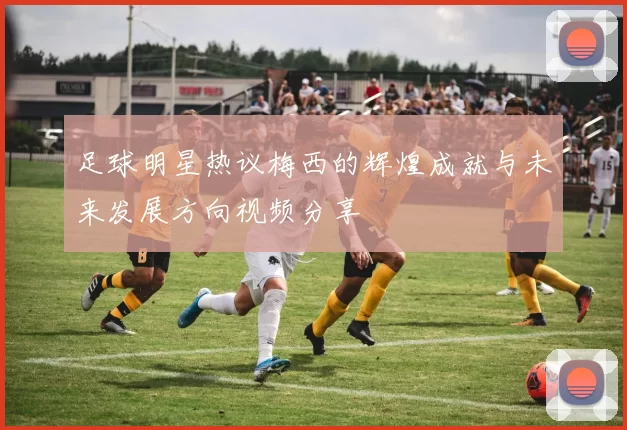 足球明星热议梅西的辉煌成就与未来发展方向视频分享