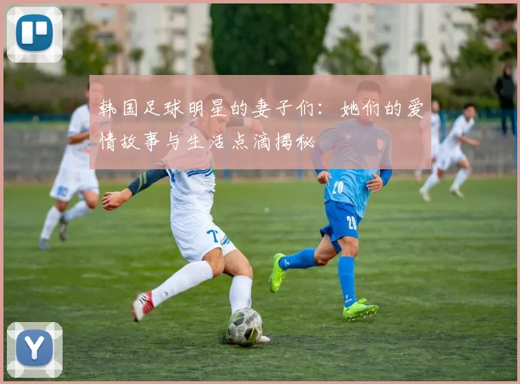韩国足球明星的妻子们：她们的爱情故事与生活点滴揭秘