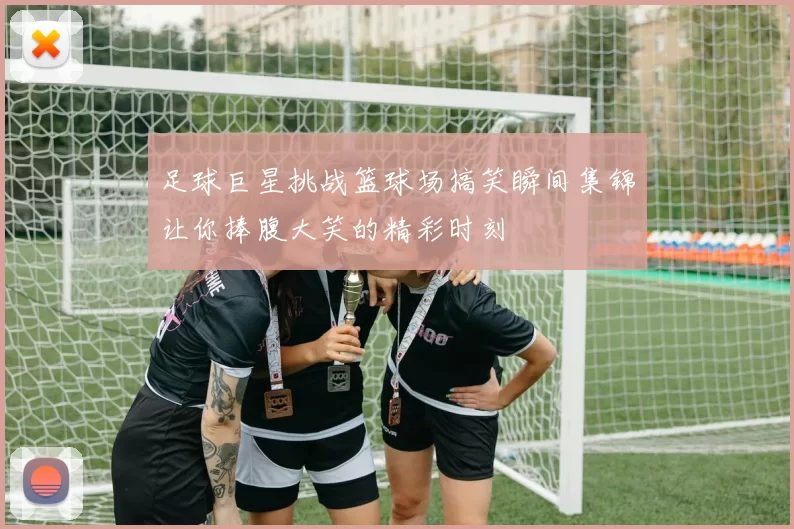 足球巨星挑战篮球场搞笑瞬间集锦让你捧腹大笑的精彩时刻