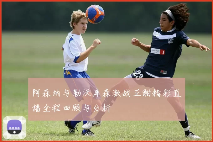 阿森纳与勒沃库森激战正酣精彩直播全程回顾与分析