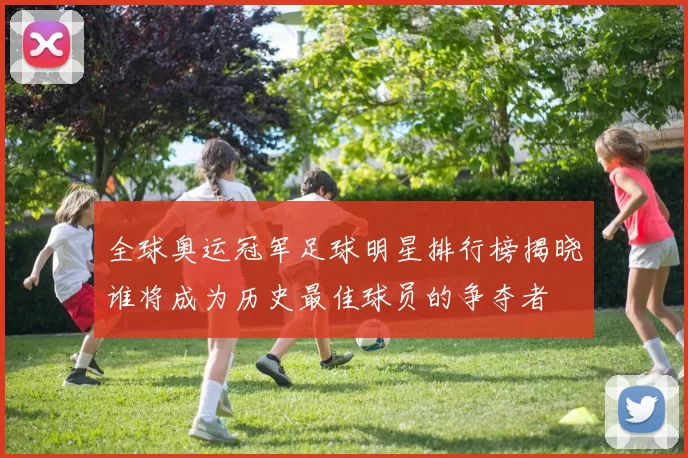 全球奥运冠军足球明星排行榜揭晓谁将成为历史最佳球员的争夺者