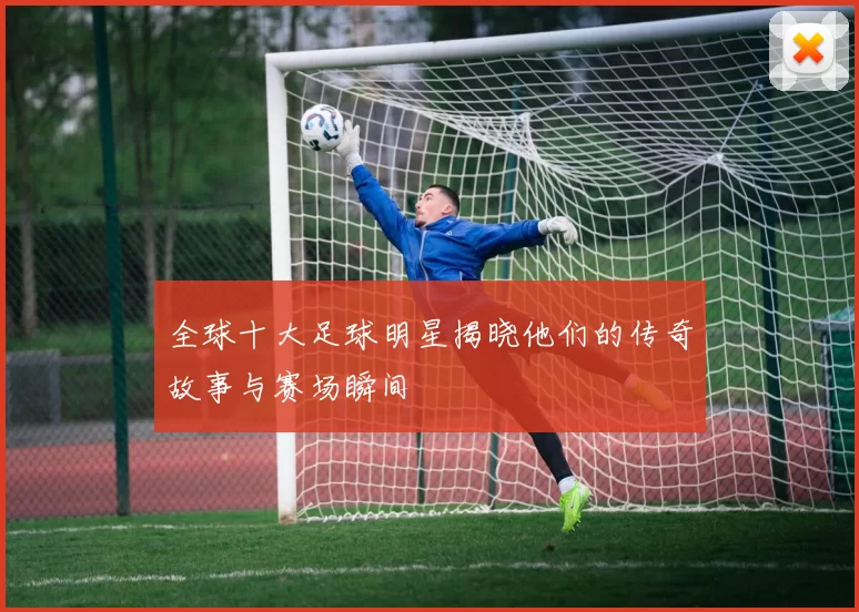 全球十大足球明星揭晓他们的传奇故事与赛场瞬间