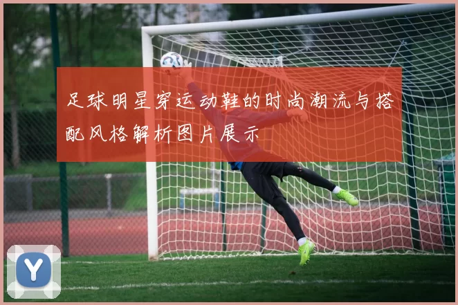 足球明星穿运动鞋的时尚潮流与搭配风格解析图片展示