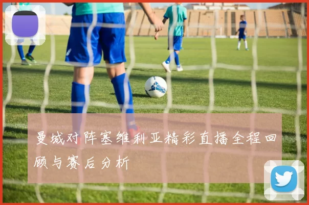 曼城对阵塞维利亚精彩直播全程回顾与赛后分析