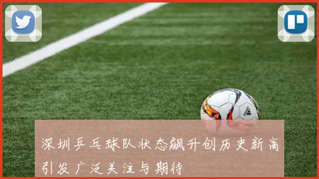 深圳乒乓球队状态飙升创历史新高引发广泛关注与期待