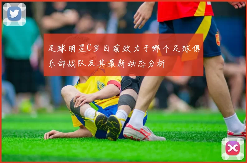 足球明星C罗目前效力于哪个足球俱乐部战队及其最新动态分析