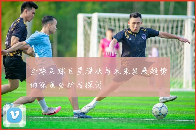 全球足球巨星现状与未来发展趋势的深度分析与探讨