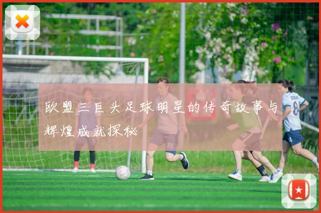 欧盟三巨头足球明星的传奇故事与辉煌成就探秘