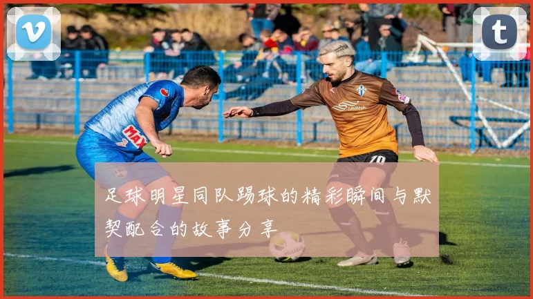 足球明星同队踢球的精彩瞬间与默契配合的故事分享