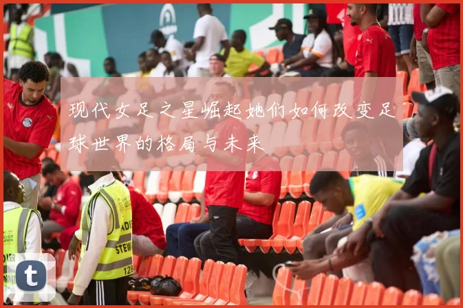 现代女足之星崛起她们如何改变足球世界的格局与未来