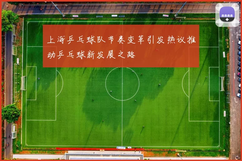 上海乒乓球队节奏变革引发热议推动乒乓球新发展之路