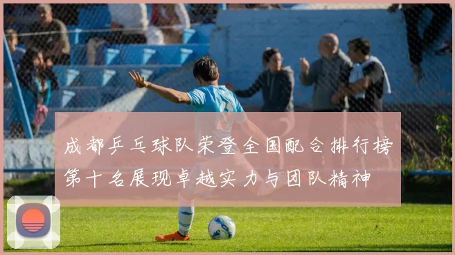 成都乒乓球队荣登全国配合排行榜第十名展现卓越实力与团队精神