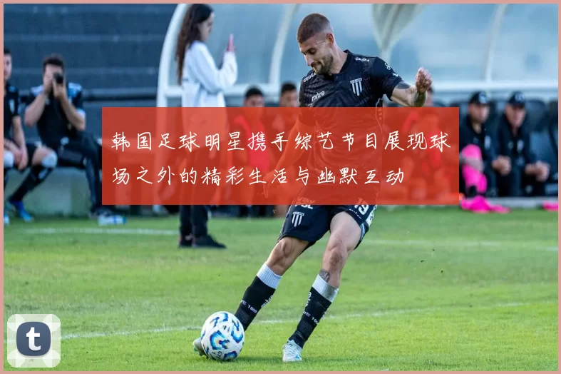 韩国足球明星携手综艺节目展现球场之外的精彩生活与幽默互动
