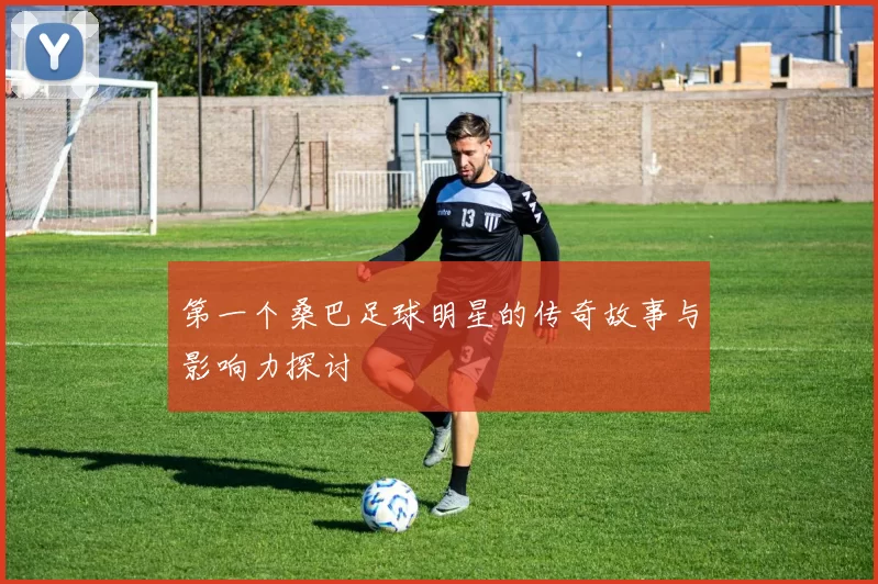 第一个桑巴足球明星的传奇故事与影响力探讨