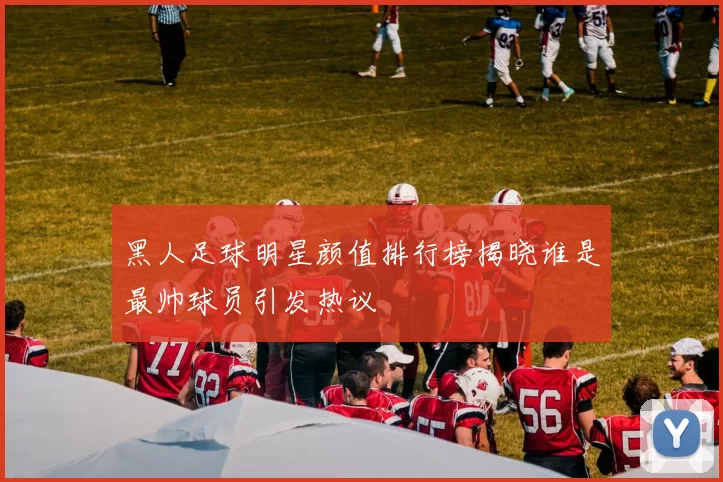 黑人足球明星颜值排行榜揭晓谁是最帅球员引发热议