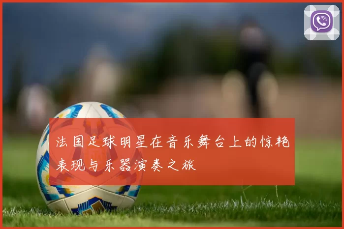 法国足球明星在音乐舞台上的惊艳表现与乐器演奏之旅